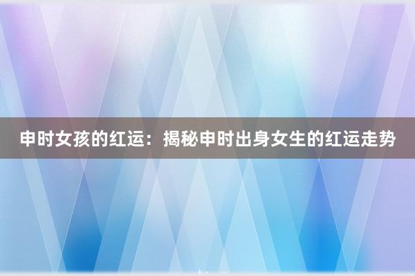 申时女孩的红运：揭秘申时出身女生的红运走势