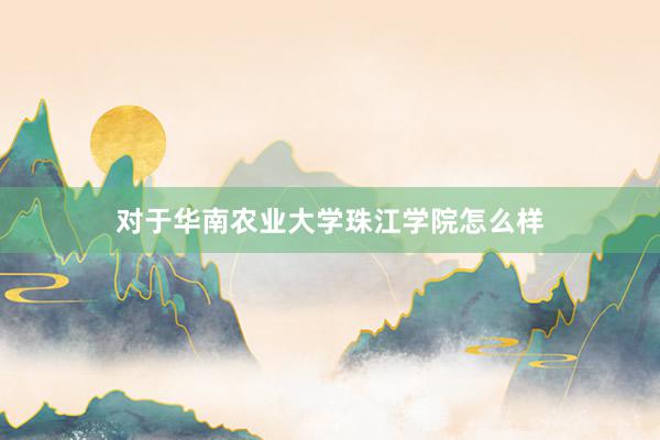 对于华南农业大学珠江学院怎么样