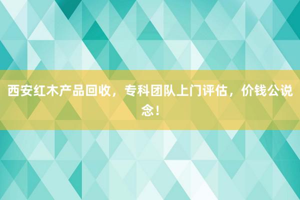 西安红木产品回收，专科团队上门评估，价钱公说念！