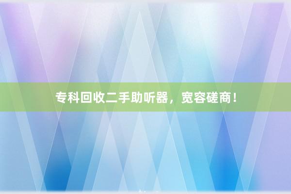 专科回收二手助听器，宽容磋商！