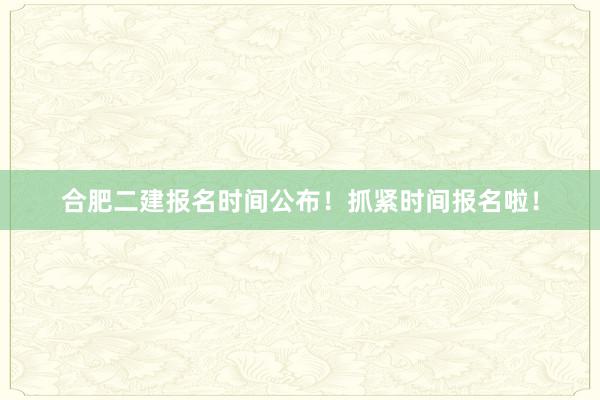 合肥二建报名时间公布！抓紧时间报名啦！