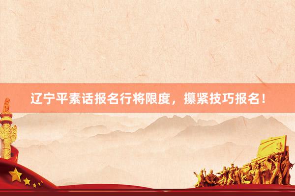 辽宁平素话报名行将限度，攥紧技巧报名！
