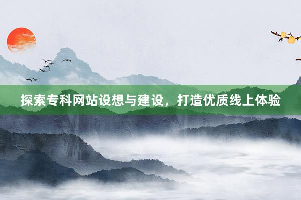 探索专科网站设想与建设，打造优质线上体验