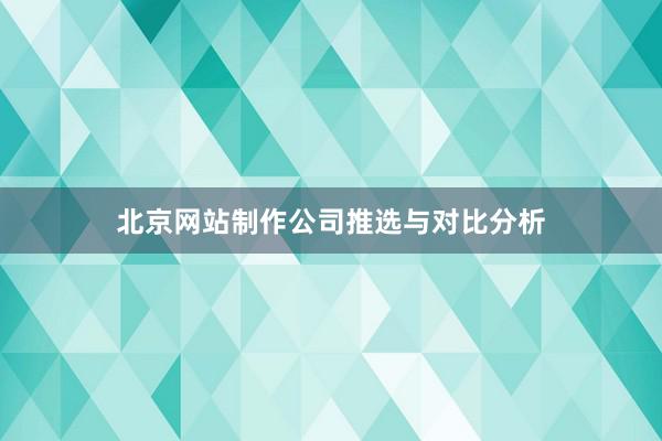 北京网站制作公司推选与对比分析