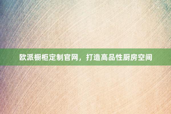 欧派橱柜定制官网，打造高品性厨房空间