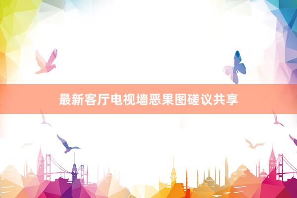 最新客厅电视墙恶果图磋议共享