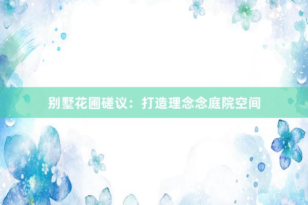 别墅花圃磋议：打造理念念庭院空间