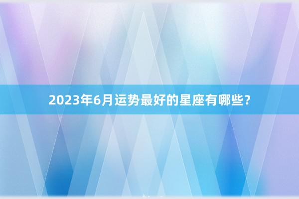 2023年6月运势最好的星座有哪些？