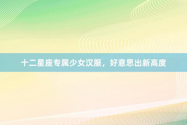 十二星座专属少女汉服，好意思出新高度